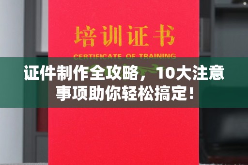中站证件制作全攻略，10大注意事项助你轻松搞定！