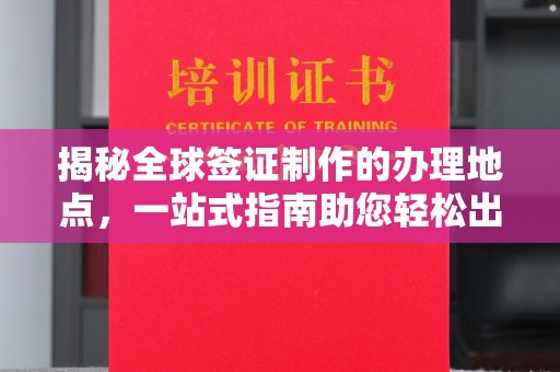 中站揭秘全球签证制作的办理地点，一站式指南助您轻松出行